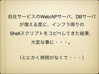 自社サービスのWeb/APサーバ、DBサーバ
  が増える度に、インフラ周りの
Shellスクリプトをコピペしてきた結果、
     大変な事に・・・。


  （とにかく時間がなくて・・・）
 