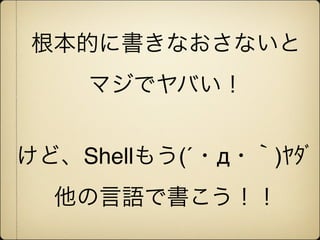 根本的に書きなおさないと
    マジでヤバい！


けど、Shellもう(´・д・｀)ﾔﾀﾞ
  他の言語で書こう！！
 