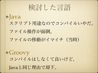 検討した言語
Java
スクリプト用途なのでコンパイルいやだ。
ファイル操作が面倒。
ファイルの移動がイマイチ（当時）

Groovy
コンパイルはしなくて良いけど、
Javaと同じ理由で却下。
 
