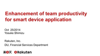 Enhancement of team productivity 
for smart device application 
Oct 25/2014 
Yosuke Shimizu 
Rakuten, Inc. 
DU, Financial Services Department 
 