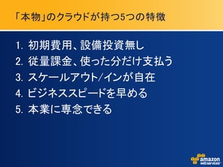 「本物」のクラウドが持つ5つの特徴

1.   初期費用、設備投資無し
2.   従量課金、使った分だけ支払う
3.   スケールアウト/インが自在
4.   ビジネススピードを早める
5.   本業に専念できる
 