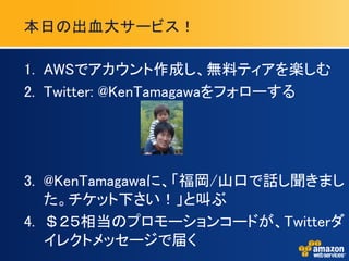 本日の出血大サービス！

1. AWSでアカウント作成し、無料ティアを楽しむ
2. Twitter: @KenTamagawaをフォローする




3. @KenTamagawaに、「福岡/山口で話し聞きまし
   た。チケット下さい！」と叫ぶ
4. ＄２５相当のプロモーションコードが、Twitterダ
   イレクトメッセージで届く
 