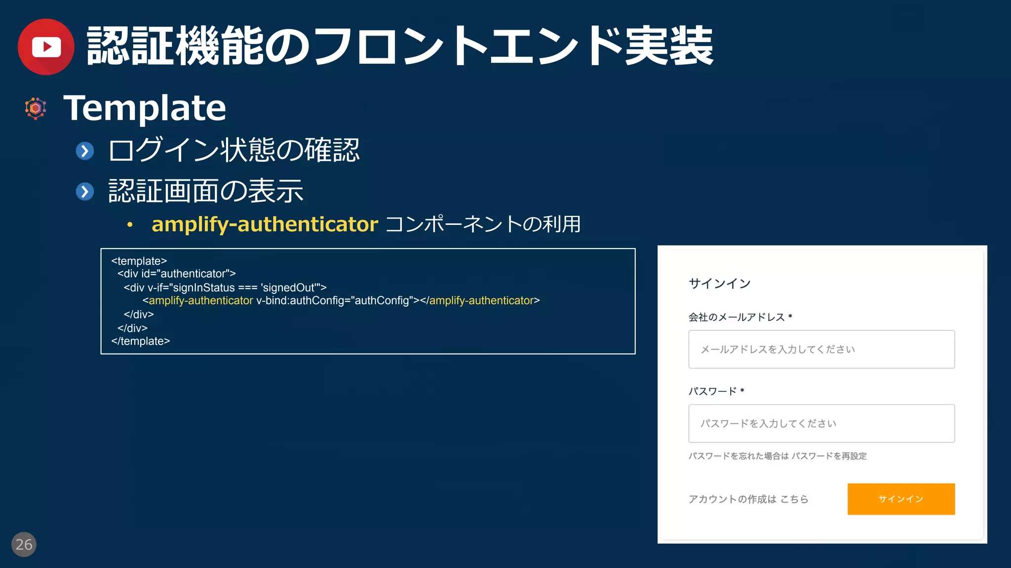 26
認証機能のフロントエンド実装
  Template
  ログイン状態の確認
  認証画⾯の表⽰
•  amplify-authenticator コンポーネントの利⽤
<template>
<div id="authenticator">
<div v-if="signInStatus === 'signedOut'">
<amplify-authenticator v-bind:authConfig="authConfig"></amplify-authenticator>
</div>
</div>
</template>
 