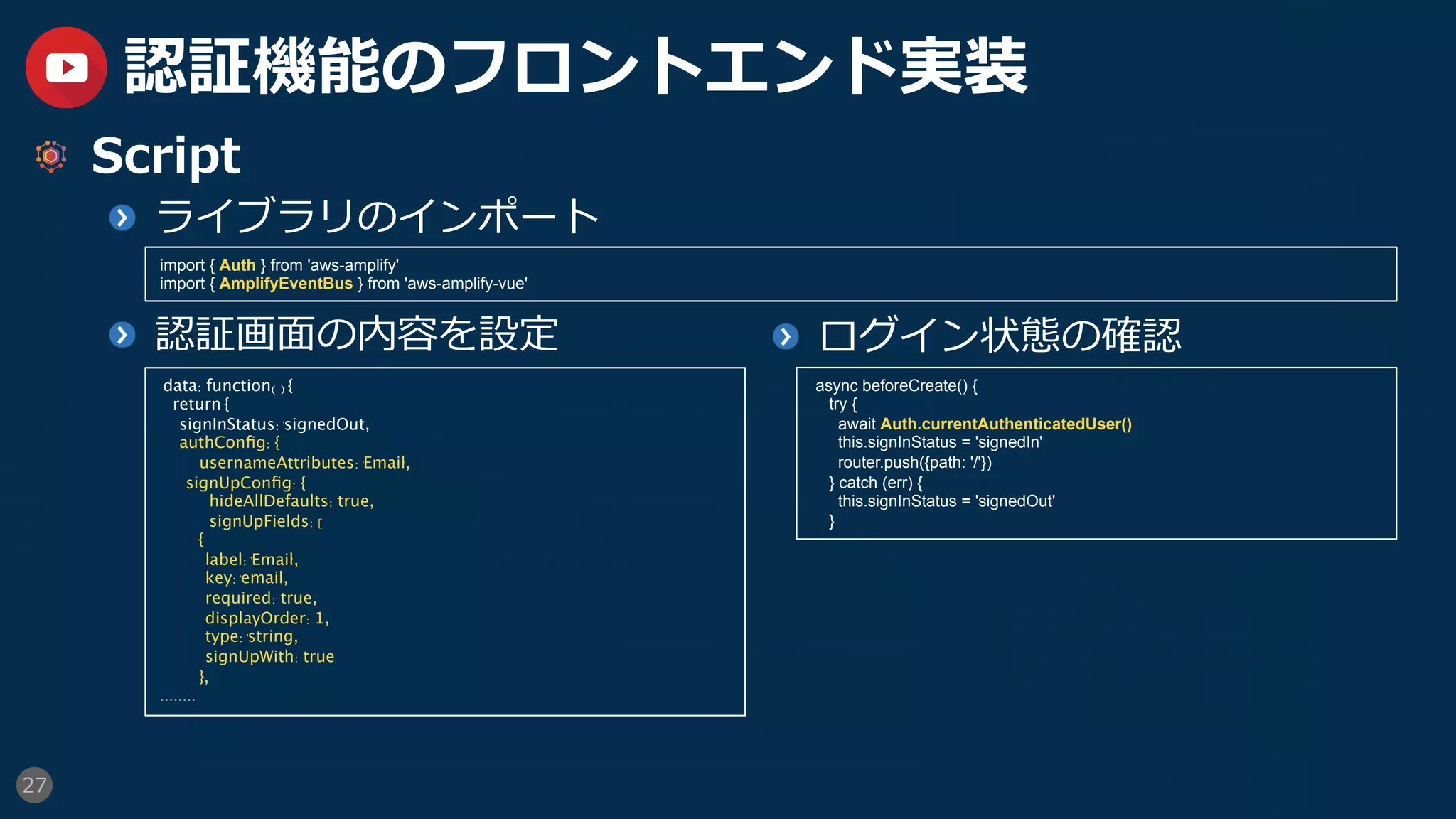 27
認証機能のフロントエンド実装
  Script
  ライブラリのインポート
  認証画⾯の内容を設定
import { Auth } from 'aws-amplify'
import { AmplifyEventBus } from 'aws-amplify-vue'
data: function() {
return {
signInStatus:' signedOut' ,
authConﬁg: {	
usernameAttributes:' Email' ,
signUpConﬁg: {	
hideAllDefaults: true,	
signUpFields: [
{
label:' Email' ,
key:' email' ,
required: true,
displayOrder: 1,
type:' string' ,
signUpWith: true
},
........
  ログイン状態の確認
async beforeCreate() {
try {
await Auth.currentAuthenticatedUser()
this.signInStatus = 'signedIn'
router.push({path: '/'})
} catch (err) {
this.signInStatus = 'signedOut'
}
 