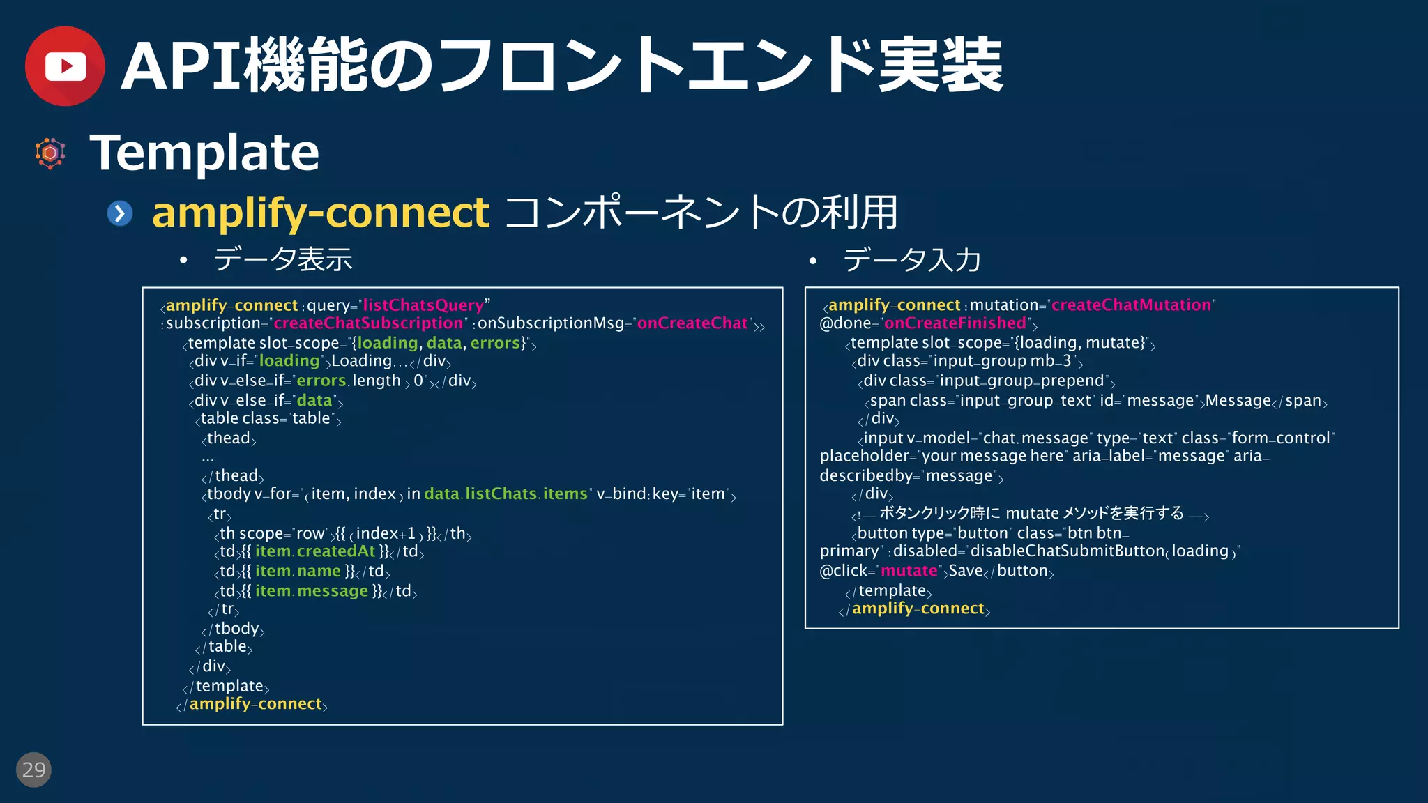 29
API機能のフロントエンド実装
  Template
  amplify-connect コンポーネントの利⽤
•  データ表⽰
<amplify-connect :query="listChatsQuery”
:subscription="createChatSubscription" :onSubscriptionMsg="onCreateChat">>
<template slot-scope="{loading, data, errors}">
<div v-if="loading">Loading...</div>
<div v-else-if="errors.length > 0"></div>
<div v-else-if="data">
<table class="table">
<thead>
...
</thead>
<tbody v-for="(item, index) in data.listChats.items" v-bind:key="item">
<tr>
<th scope="row">{{ (index+1) }}</th>
<td>{{ item.createdAt }}</td>
<td>{{ item.name }}</td>
<td>{{ item.message }}</td>
</tr>
</tbody>
</table>
</div>
</template>
</amplify-connect>
•  データ⼊⼒
<amplify-connect :mutation="createChatMutation"
@done="onCreateFinished">
<template slot-scope="{loading, mutate}">
<div class="input-group mb-3">
<div class="input-group-prepend">
<span class="input-group-text" id="message">Message</span>
</div>
<input v-model="chat.message" type="text" class="form-control"
placeholder="your message here" aria-label="message" aria-
describedby="message">
</div>
<!-- ボタンクリック時に mutate メソッドを実行する -->
<button type="button" class="btn btn-
primary" :disabled="disableChatSubmitButton(loading)"
@click="mutate">Save</button>
</template>
</amplify-connect>
 