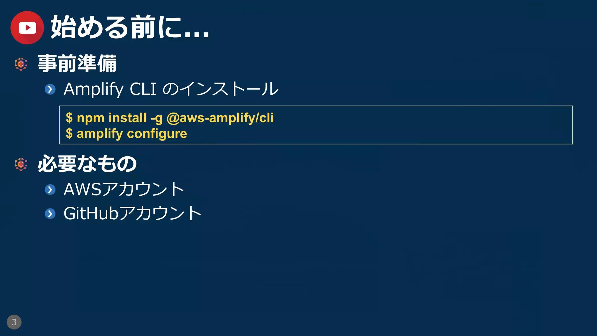 3
始める前に...
  事前準備
  Amplify CLI のインストール
  必要なもの
  AWSアカウント
GitHubアカウント
$ npm install -g @aws-amplify/cli
$ amplify configure
 