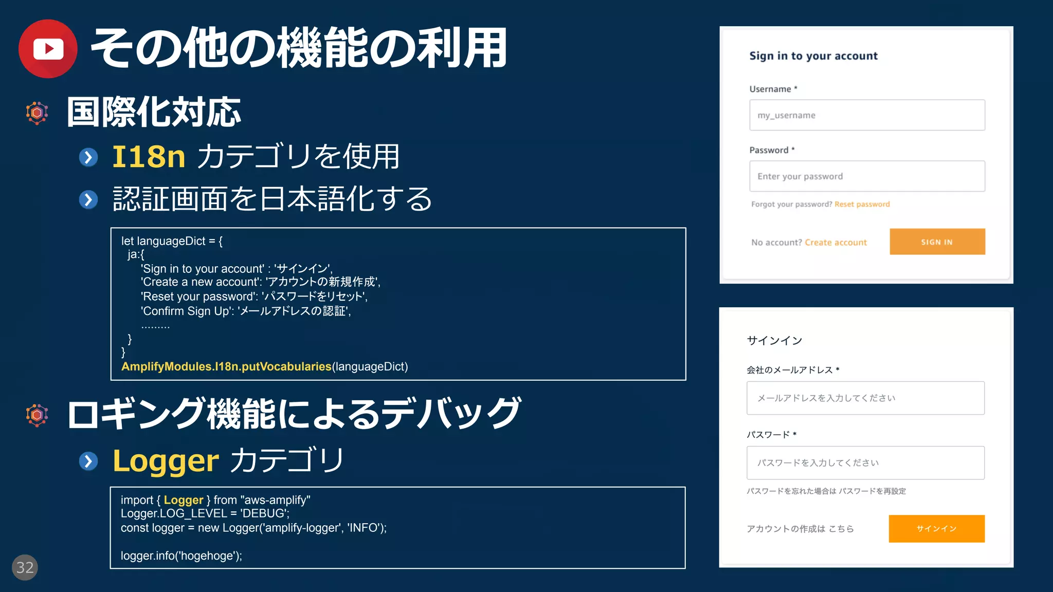 32
その他の機能の利⽤
  国際化対応
  I18n カテゴリを使⽤
  認証画⾯を⽇本語化する
  ロギング機能によるデバッグ
  Logger カテゴリ
let languageDict = {
ja:{
'Sign in to your account' : 'サインイン',
'Create a new account': 'アカウントの新規作成',
'Reset your password': 'パスワードをリセット',
'Confirm Sign Up': 'メールアドレスの認証',
.........
}
}
AmplifyModules.I18n.putVocabularies(languageDict)	
import { Logger } from "aws-amplify"
Logger.LOG_LEVEL = 'DEBUG';
const logger = new Logger('amplify-logger', 'INFO');
logger.info('hogehoge');	
 