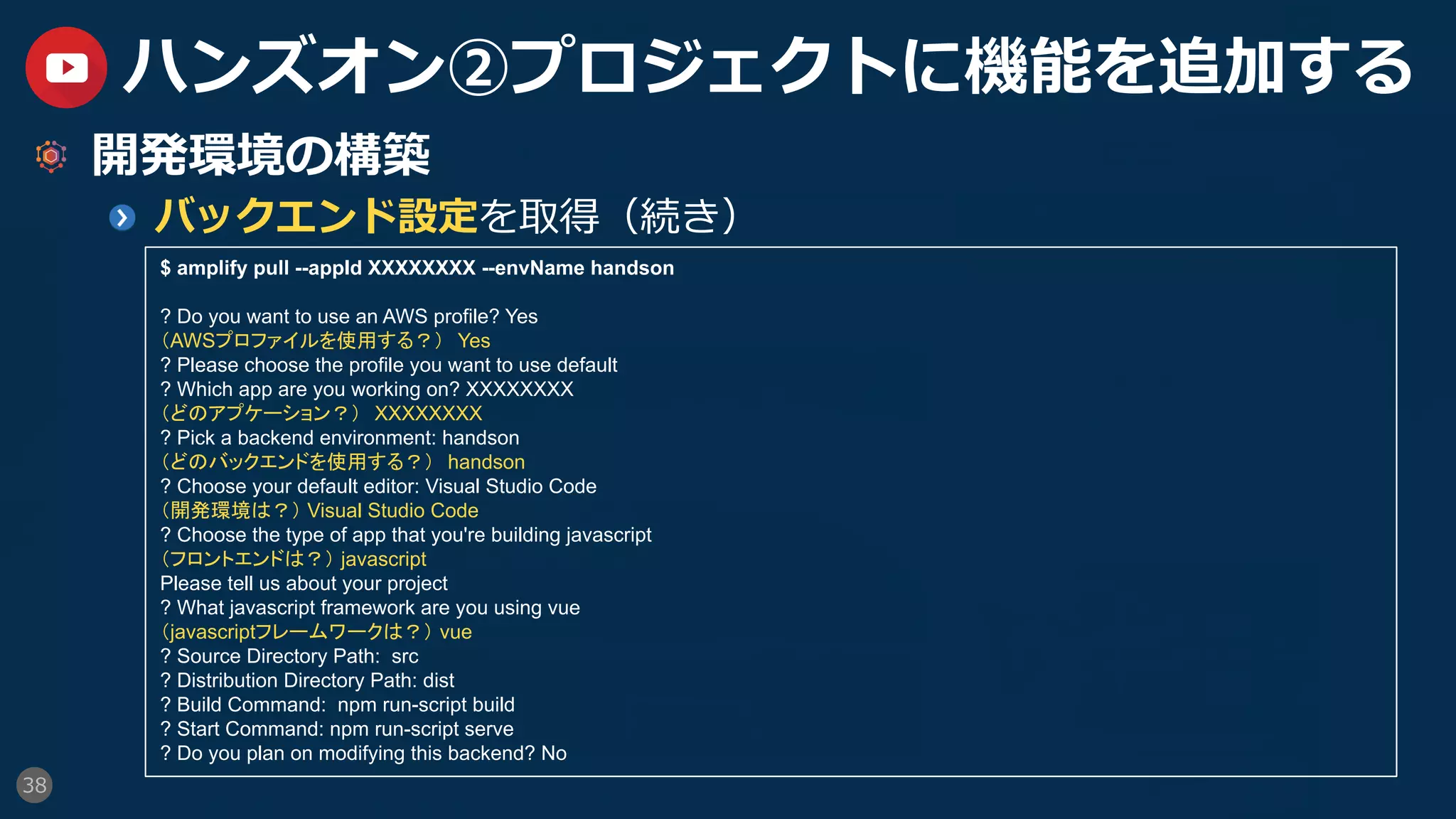 38
ハンズオン②プロジェクトに機能を追加する
  開発環境の構築
  バックエンド設定を取得（続き）
$ amplify pull --appId XXXXXXXX --envName handson
? Do you want to use an AWS profile? Yes
（AWSプロファイルを使用する？）　Yes
? Please choose the profile you want to use default
? Which app are you working on? XXXXXXXX
（どのアプケーション？）　XXXXXXXX
? Pick a backend environment: handson
（どのバックエンドを使用する？）　handson
? Choose your default editor: Visual Studio Code
（開発環境は？） Visual Studio Code
? Choose the type of app that you're building javascript
（フロントエンドは？） javascript
Please tell us about your project
? What javascript framework are you using vue
（javascriptフレームワークは？） vue
? Source Directory Path: src
? Distribution Directory Path: dist
? Build Command: npm run-script build
? Start Command: npm run-script serve
? Do you plan on modifying this backend? No
 