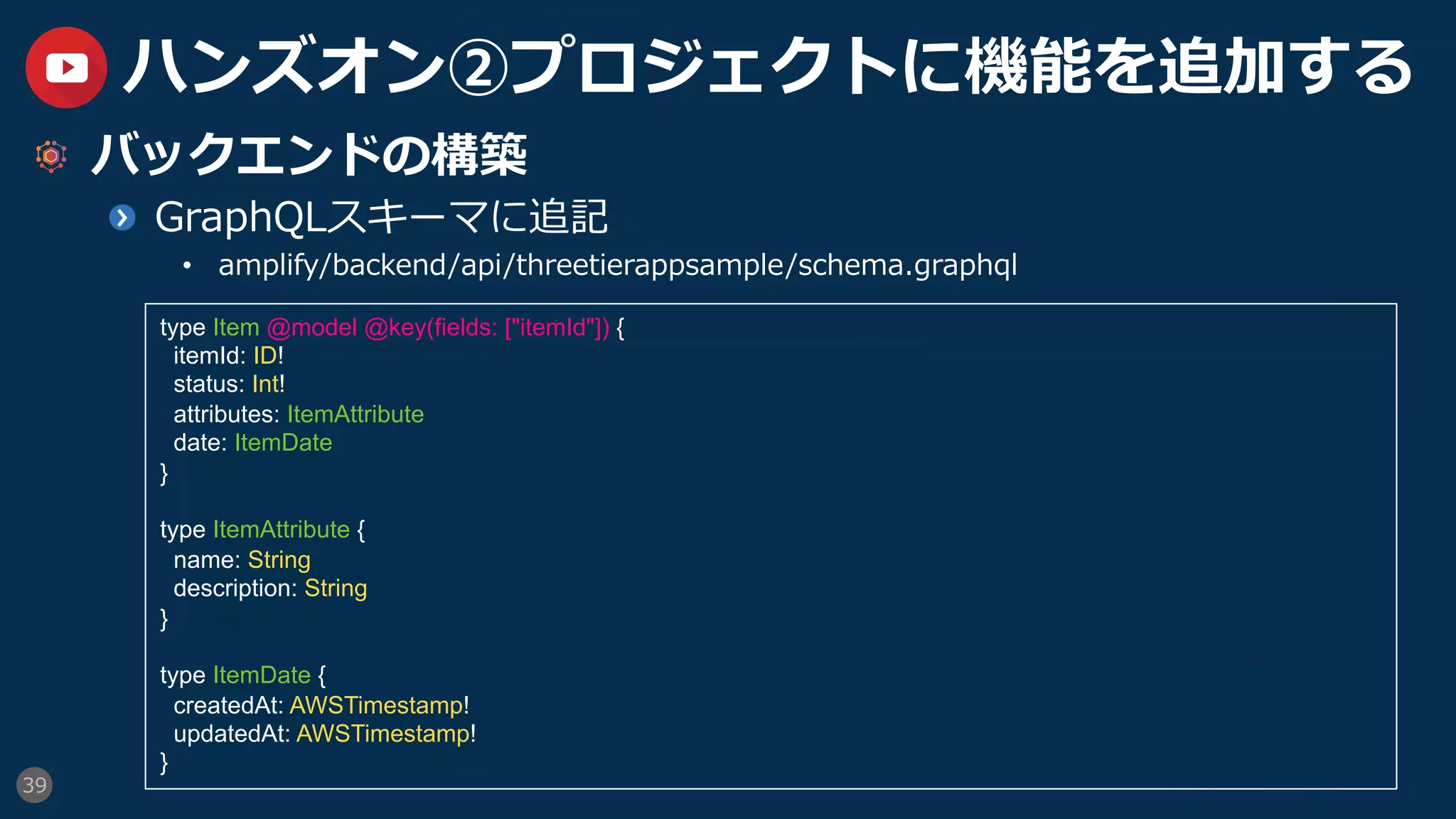 39
ハンズオン②プロジェクトに機能を追加する
  バックエンドの構築
GraphQLスキーマに追記
•  amplify/backend/api/threetierappsample/schema.graphql
type Item @model @key(fields: ["itemId"]) {
itemId: ID!
status: Int!
attributes: ItemAttribute
date: ItemDate
}
type ItemAttribute {
name: String
description: String
}
type ItemDate {
createdAt: AWSTimestamp!
updatedAt: AWSTimestamp!
}
 