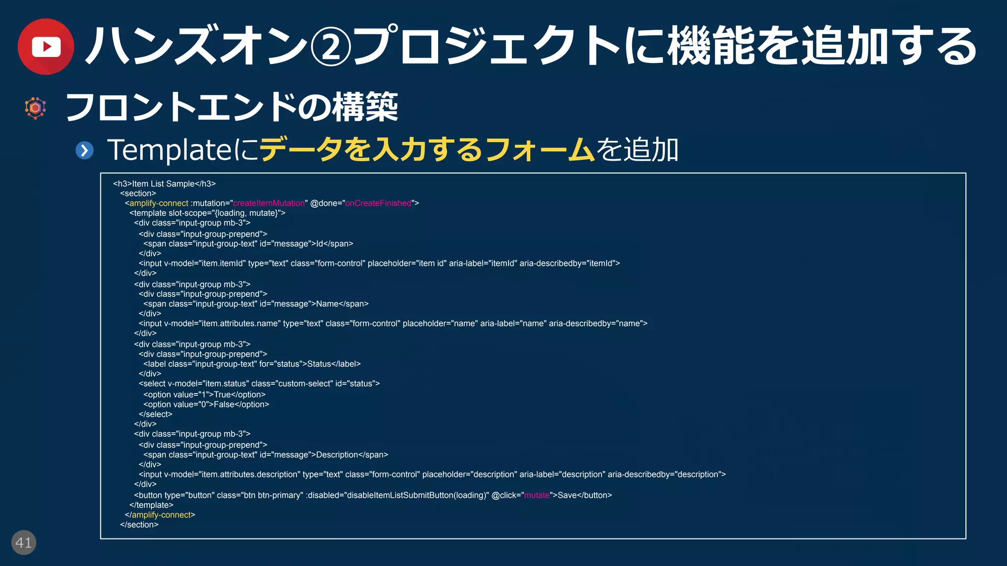 41
ハンズオン②プロジェクトに機能を追加する
  フロントエンドの構築
  Templateにデータを⼊⼒するフォームを追加
<h3>Item List Sample</h3>
<section>
<amplify-connect :mutation="createItemMutation" @done="onCreateFinished">
<template slot-scope="{loading, mutate}">
<div class="input-group mb-3">
<div class="input-group-prepend">
<span class="input-group-text" id="message">Id</span>
</div>
<input v-model="item.itemId" type="text" class="form-control" placeholder="item id" aria-label="itemId" aria-describedby="itemId">
</div>
<div class="input-group mb-3">
<div class="input-group-prepend">
<span class="input-group-text" id="message">Name</span>
</div>
<input v-model="item.attributes.name" type="text" class="form-control" placeholder="name" aria-label="name" aria-describedby="name">
</div>
<div class="input-group mb-3">
<div class="input-group-prepend">
<label class="input-group-text" for="status">Status</label>
</div>
<select v-model="item.status" class="custom-select" id="status">
<option value="1">True</option>
<option value="0">False</option>
</select>
</div>
<div class="input-group mb-3">
<div class="input-group-prepend">
<span class="input-group-text" id="message">Description</span>
</div>
<input v-model="item.attributes.description" type="text" class="form-control" placeholder="description" aria-label="description" aria-describedby="description">
</div>
<button type="button" class="btn btn-primary" :disabled="disableItemListSubmitButton(loading)" @click="mutate">Save</button>
</template>
</amplify-connect>
</section>
 