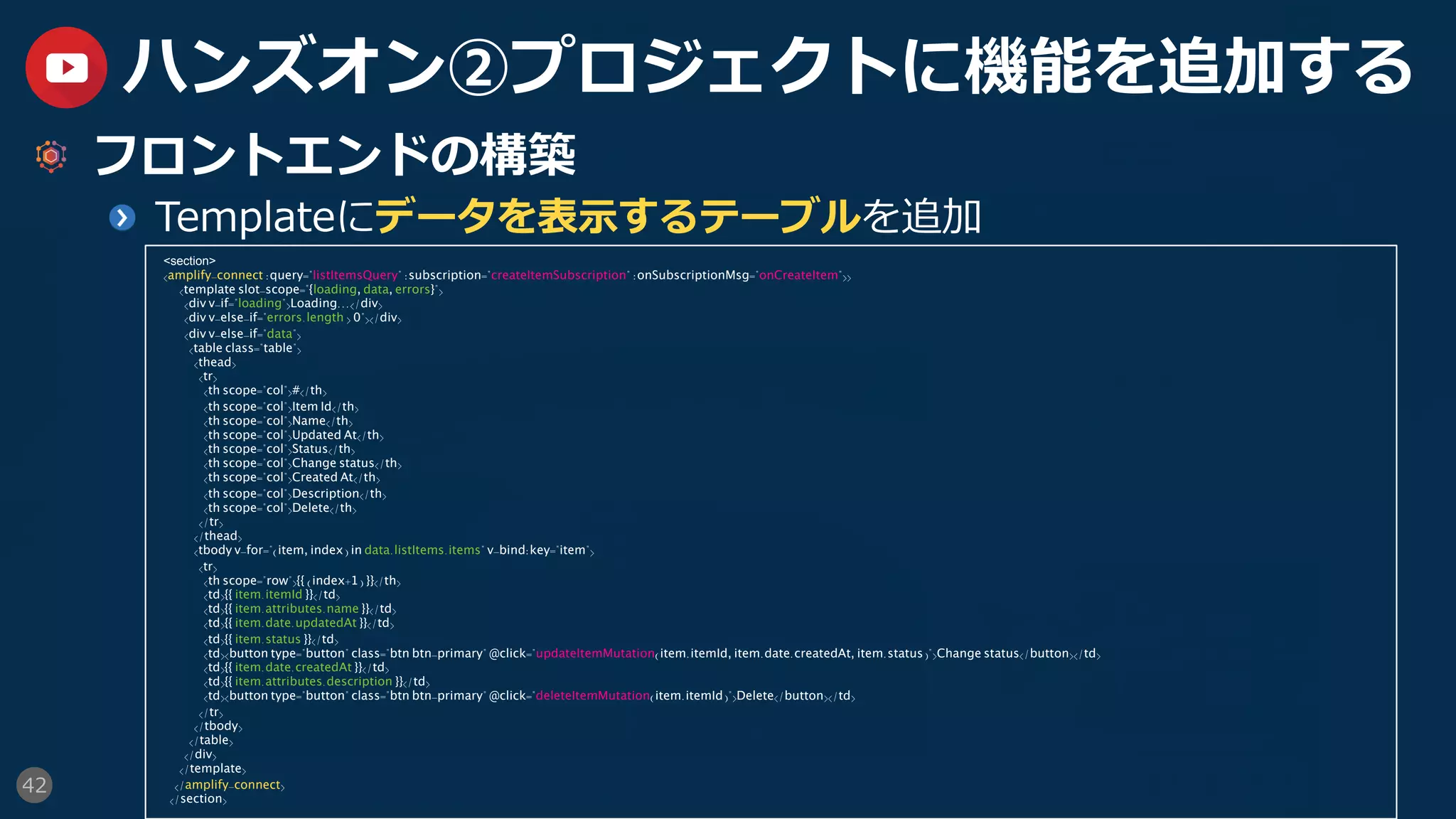 42
ハンズオン②プロジェクトに機能を追加する
  フロントエンドの構築
  Templateにデータを表⽰するテーブルを追加
<section>
<amplify-connect :query="listItemsQuery" :subscription="createItemSubscription" :onSubscriptionMsg="onCreateItem">>
<template slot-scope="{loading, data, errors}">
<div v-if="loading">Loading...</div>
<div v-else-if="errors.length > 0"></div>
<div v-else-if="data">
<table class="table">
<thead>
<tr>
<th scope="col">#</th>
<th scope="col">Item Id</th>
<th scope="col">Name</th>
<th scope="col">Updated At</th>
<th scope="col">Status</th>
<th scope="col">Change status</th>
<th scope="col">Created At</th>
<th scope="col">Description</th>
<th scope="col">Delete</th>
</tr>
</thead>
<tbody v-for="(item, index) in data.listItems.items" v-bind:key="item">
<tr>
<th scope="row">{{ (index+1) }}</th>
<td>{{ item.itemId }}</td>
<td>{{ item.attributes.name }}</td>
<td>{{ item.date.updatedAt }}</td>
<td>{{ item.status }}</td>
<td><button type="button" class="btn btn-primary" @click="updateItemMutation(item.itemId, item.date.createdAt, item.status)">Change status</button></td>
<td>{{ item.date.createdAt }}</td>
<td>{{ item.attributes.description }}</td>
<td><button type="button" class="btn btn-primary" @click="deleteItemMutation(item.itemId)">Delete</button></td>
</tr>
</tbody>
</table>
</div>
</template>
</amplify-connect>
</section>
 