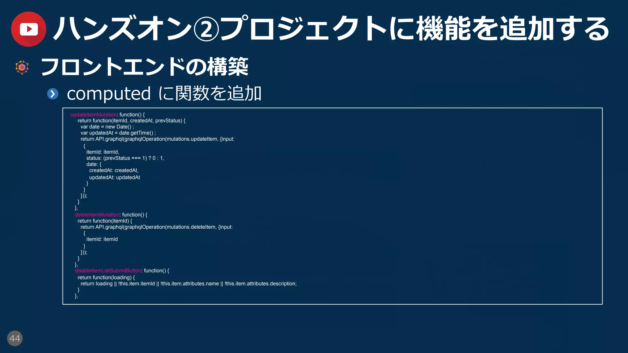 44
ハンズオン②プロジェクトに機能を追加する
  フロントエンドの構築
  computed に関数を追加
updateItemMutation: function() {
return function(itemId, createdAt, prevStatus) {
var date = new Date() ;
var updatedAt = date.getTime() ;
return API.graphql(graphqlOperation(mutations.updateItem, {input:
{
itemId: itemId,
status: (prevStatus === 1) ? 0 : 1,
date: {
createdAt: createdAt,
updatedAt: updatedAt
}
}
}));
}
},
deleteItemMutation: function() {
return function(itemId) {
return API.graphql(graphqlOperation(mutations.deleteItem, {input:
{
itemId: itemId
}
}));
}
},
disableItemListSubmitButton: function() {
return function(loading) {
return loading || !this.item.itemId || !this.item.attributes.name || !this.item.attributes.description;
}
},
 