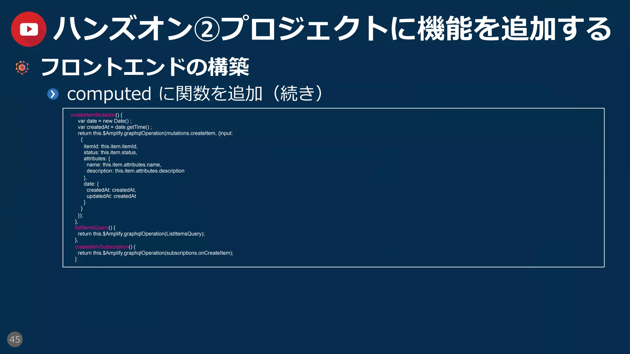45
ハンズオン②プロジェクトに機能を追加する
  フロントエンドの構築
  computed に関数を追加（続き）
createItemMutation() {
var date = new Date() ;
var createdAt = date.getTime() ;
return this.$Amplify.graphqlOperation(mutations.createItem, {input:
{
itemId: this.item.itemId,
status: this.item.status,
attributes: {
name: this.item.attributes.name,
description: this.item.attributes.description
},
date: {
createdAt: createdAt,
updatedAt: createdAt
}
}
});
},
listItemsQuery() {
return this.$Amplify.graphqlOperation(ListItemsQuery);
},
createItemSubscription() {
return this.$Amplify.graphqlOperation(subscriptions.onCreateItem);
}
 