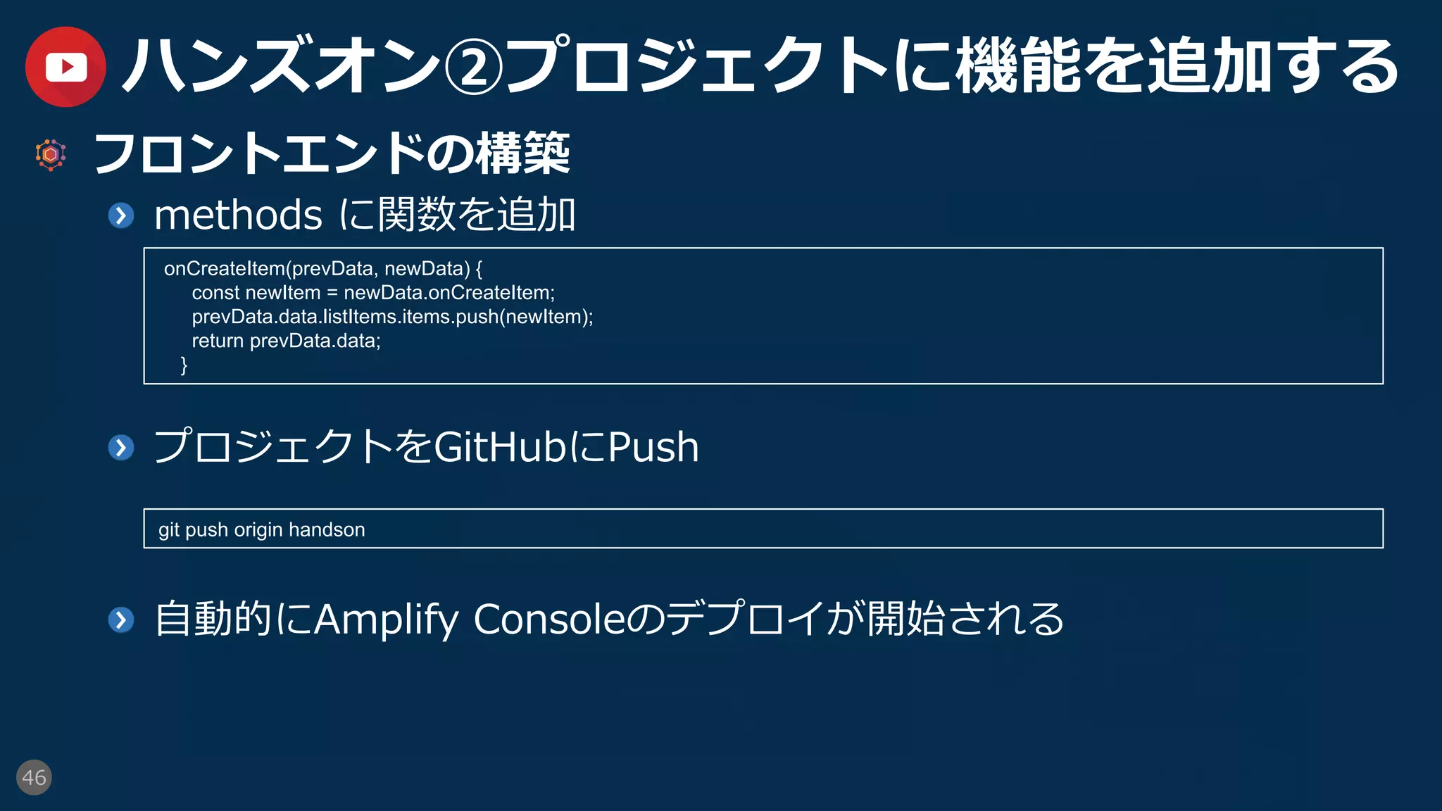 46
ハンズオン②プロジェクトに機能を追加する
  フロントエンドの構築
  methods に関数を追加
  プロジェクトをGitHubにPush
  ⾃動的にAmplify Consoleのデプロイが開始される
onCreateItem(prevData, newData) {
const newItem = newData.onCreateItem;
prevData.data.listItems.items.push(newItem);
return prevData.data;
}
git push origin handson
 