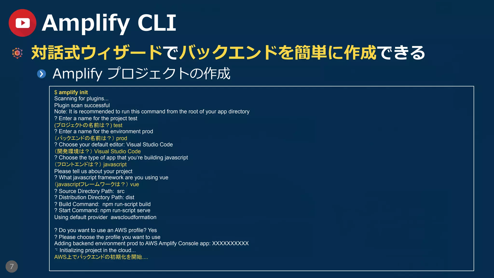 7
Amplify CLI
  対話式ウィザードでバックエンドを簡単に作成できる
  Amplify プロジェクトの作成
$ amplify init
Scanning for plugins...
Plugin scan successful
Note: It is recommended to run this command from the root of your app directory
? Enter a name for the project test
(プロジェクトの名前は？) test
? Enter a name for the environment prod
（バックエンドの名前は？） prod
? Choose your default editor: Visual Studio Code
（開発環境は？） Visual Studio Code
? Choose the type of app that you‘re building javascript
（フロントエンドは？） javascript
Please tell us about your project
? What javascript framework are you using vue
（javascriptフレームワークは？） vue
? Source Directory Path: src
? Distribution Directory Path: dist
? Build Command: npm run-script build
? Start Command: npm run-script serve
Using default provider awscloudformation
? Do you want to use an AWS profile? Yes
? Please choose the profile you want to use
Adding backend environment prod to AWS Amplify Console app: XXXXXXXXXX
⠙ Initializing project in the cloud...
AWS上でバックエンドの初期化を開始....
 