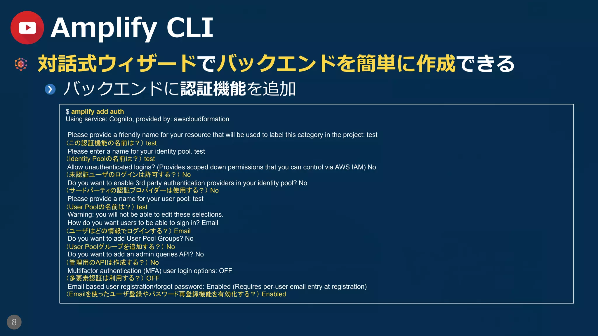 8
Amplify CLI
  対話式ウィザードでバックエンドを簡単に作成できる
  バックエンドに認証機能を追加
$ amplify add auth
Using service: Cognito, provided by: awscloudformation
Please provide a friendly name for your resource that will be used to label this category in the project: test
（この認証機能の名前は？） test
Please enter a name for your identity pool. test
（Identity Poolの名前は？） test
Allow unauthenticated logins? (Provides scoped down permissions that you can control via AWS IAM) No
（未認証ユーザのログインは許可する？） No
Do you want to enable 3rd party authentication providers in your identity pool? No
（サードパーティの認証プロバイダーは使用する？） No
Please provide a name for your user pool: test
（User Poolの名前は？） test
Warning: you will not be able to edit these selections.
How do you want users to be able to sign in? Email
（ユーザはどの情報でログインする？） Email
Do you want to add User Pool Groups? No
（User Poolグループを追加する？） No
Do you want to add an admin queries API? No
（管理用のAPIは作成する？） No
Multifactor authentication (MFA) user login options: OFF
（多要素認証は利用する？） OFF
Email based user registration/forgot password: Enabled (Requires per-user email entry at registration)
（Emailを使ったユーザ登録やパスワード再登録機能を有効化する？） Enabled
 