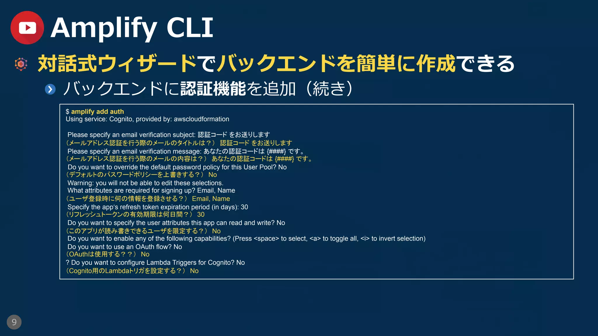 9
Amplify CLI
  対話式ウィザードでバックエンドを簡単に作成できる
  バックエンドに認証機能を追加（続き）
$ amplify add auth
Using service: Cognito, provided by: awscloudformation
Please specify an email verification subject: 認証コード をお送りします
（メールアドレス認証を行う際のメールのタイトルは？）　認証コード をお送りします
Please specify an email verification message: あなたの認証コードは {####} です。
（メールアドレス認証を行う際のメールの内容は？）　あなたの認証コードは {####} です。	
Do you want to override the default password policy for this User Pool? No
（デフォルトのパスワードポリシーを上書きする？）　No
Warning: you will not be able to edit these selections.
What attributes are required for signing up? Email, Name
（ユーザ登録時に何の情報を登録させる？）　Email, Name
Specify the app‘s refresh token expiration period (in days): 30
（リフレッシュトークンの有効期限は何日間？）　30
Do you want to specify the user attributes this app can read and write? No
（このアプリが読み書きできるユーザを限定する？）　No
Do you want to enable any of the following capabilities? (Press <space> to select, <a> to toggle all, <i> to invert selection)
Do you want to use an OAuth flow? No
（OAuthは使用する？？）　No
? Do you want to configure Lambda Triggers for Cognito? No
（Cognito用のLambdaトリガを設定する？）　No
 