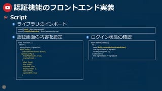27
認証機能のフロントエンド実装
  Script
  ライブラリのインポート
  認証画⾯の内容を設定
import { Auth } from 'aws-amplify'
import { AmplifyEventBus } from 'aws-amplify-vue'
data: function() {
return {
signInStatus:' signedOut' ,
authConﬁg: {	
usernameAttributes:' Email' ,
signUpConﬁg: {	
hideAllDefaults: true,	
signUpFields: [
{
label:' Email' ,
key:' email' ,
required: true,
displayOrder: 1,
type:' string' ,
signUpWith: true
},
........
  ログイン状態の確認
async beforeCreate() {
try {
await Auth.currentAuthenticatedUser()
this.signInStatus = 'signedIn'
router.push({path: '/'})
} catch (err) {
this.signInStatus = 'signedOut'
}
 