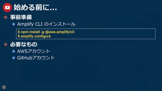3
始める前に...
  事前準備
  Amplify CLI のインストール
  必要なもの
  AWSアカウント
GitHubアカウント
$ npm install -g @aws-amplify/cli
$ amplify configure
 