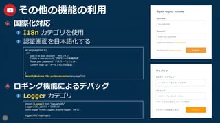32
その他の機能の利⽤
  国際化対応
  I18n カテゴリを使⽤
  認証画⾯を⽇本語化する
  ロギング機能によるデバッグ
  Logger カテゴリ
let languageDict = {
ja:{
'Sign in to your account' : 'サインイン',
'Create a new account': 'アカウントの新規作成',
'Reset your password': 'パスワードをリセット',
'Confirm Sign Up': 'メールアドレスの認証',
.........
}
}
AmplifyModules.I18n.putVocabularies(languageDict)	
import { Logger } from "aws-amplify"
Logger.LOG_LEVEL = 'DEBUG';
const logger = new Logger('amplify-logger', 'INFO');
logger.info('hogehoge');	
 