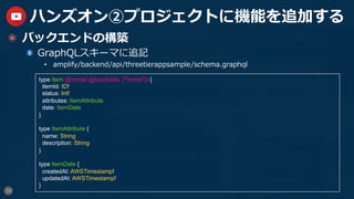 39
ハンズオン②プロジェクトに機能を追加する
  バックエンドの構築
GraphQLスキーマに追記
•  amplify/backend/api/threetierappsample/schema.graphql
type Item @model @key(fields: ["itemId"]) {
itemId: ID!
status: Int!
attributes: ItemAttribute
date: ItemDate
}
type ItemAttribute {
name: String
description: String
}
type ItemDate {
createdAt: AWSTimestamp!
updatedAt: AWSTimestamp!
}
 