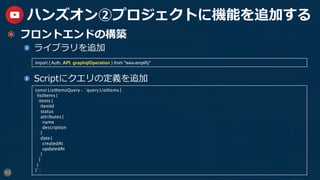 43
ハンズオン②プロジェクトに機能を追加する
  フロントエンドの構築
  ライブラリを追加
  Scriptにクエリの定義を追加
const ListItemsQuery = `query ListItems {
listItems {
items {
itemId
status
attributes {
name
description
}
date {
createdAt
updatedAt
}
}
}
}`;
import { Auth, API, graphqlOperation } from "aws-amplify"
 