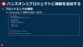45
ハンズオン②プロジェクトに機能を追加する
  フロントエンドの構築
  computed に関数を追加（続き）
createItemMutation() {
var date = new Date() ;
var createdAt = date.getTime() ;
return this.$Amplify.graphqlOperation(mutations.createItem, {input:
{
itemId: this.item.itemId,
status: this.item.status,
attributes: {
name: this.item.attributes.name,
description: this.item.attributes.description
},
date: {
createdAt: createdAt,
updatedAt: createdAt
}
}
});
},
listItemsQuery() {
return this.$Amplify.graphqlOperation(ListItemsQuery);
},
createItemSubscription() {
return this.$Amplify.graphqlOperation(subscriptions.onCreateItem);
}
 
