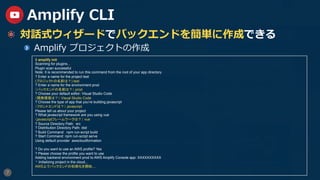 7
Amplify CLI
  対話式ウィザードでバックエンドを簡単に作成できる
  Amplify プロジェクトの作成
$ amplify init
Scanning for plugins...
Plugin scan successful
Note: It is recommended to run this command from the root of your app directory
? Enter a name for the project test
(プロジェクトの名前は？) test
? Enter a name for the environment prod
（バックエンドの名前は？） prod
? Choose your default editor: Visual Studio Code
（開発環境は？） Visual Studio Code
? Choose the type of app that you‘re building javascript
（フロントエンドは？） javascript
Please tell us about your project
? What javascript framework are you using vue
（javascriptフレームワークは？） vue
? Source Directory Path: src
? Distribution Directory Path: dist
? Build Command: npm run-script build
? Start Command: npm run-script serve
Using default provider awscloudformation
? Do you want to use an AWS profile? Yes
? Please choose the profile you want to use
Adding backend environment prod to AWS Amplify Console app: XXXXXXXXXX
⠙ Initializing project in the cloud...
AWS上でバックエンドの初期化を開始....
 