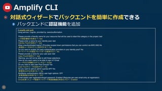 8
Amplify CLI
  対話式ウィザードでバックエンドを簡単に作成できる
  バックエンドに認証機能を追加
$ amplify add auth
Using service: Cognito, provided by: awscloudformation
Please provide a friendly name for your resource that will be used to label this category in the project: test
（この認証機能の名前は？） test
Please enter a name for your identity pool. test
（Identity Poolの名前は？） test
Allow unauthenticated logins? (Provides scoped down permissions that you can control via AWS IAM) No
（未認証ユーザのログインは許可する？） No
Do you want to enable 3rd party authentication providers in your identity pool? No
（サードパーティの認証プロバイダーは使用する？） No
Please provide a name for your user pool: test
（User Poolの名前は？） test
Warning: you will not be able to edit these selections.
How do you want users to be able to sign in? Email
（ユーザはどの情報でログインする？） Email
Do you want to add User Pool Groups? No
（User Poolグループを追加する？） No
Do you want to add an admin queries API? No
（管理用のAPIは作成する？） No
Multifactor authentication (MFA) user login options: OFF
（多要素認証は利用する？） OFF
Email based user registration/forgot password: Enabled (Requires per-user email entry at registration)
（Emailを使ったユーザ登録やパスワード再登録機能を有効化する？） Enabled
 
