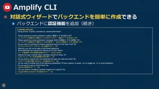 9
Amplify CLI
  対話式ウィザードでバックエンドを簡単に作成できる
  バックエンドに認証機能を追加（続き）
$ amplify add auth
Using service: Cognito, provided by: awscloudformation
Please specify an email verification subject: 認証コード をお送りします
（メールアドレス認証を行う際のメールのタイトルは？）　認証コード をお送りします
Please specify an email verification message: あなたの認証コードは {####} です。
（メールアドレス認証を行う際のメールの内容は？）　あなたの認証コードは {####} です。	
Do you want to override the default password policy for this User Pool? No
（デフォルトのパスワードポリシーを上書きする？）　No
Warning: you will not be able to edit these selections.
What attributes are required for signing up? Email, Name
（ユーザ登録時に何の情報を登録させる？）　Email, Name
Specify the app‘s refresh token expiration period (in days): 30
（リフレッシュトークンの有効期限は何日間？）　30
Do you want to specify the user attributes this app can read and write? No
（このアプリが読み書きできるユーザを限定する？）　No
Do you want to enable any of the following capabilities? (Press <space> to select, <a> to toggle all, <i> to invert selection)
Do you want to use an OAuth flow? No
（OAuthは使用する？？）　No
? Do you want to configure Lambda Triggers for Cognito? No
（Cognito用のLambdaトリガを設定する？）　No
 