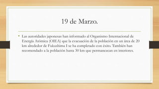 19 de Marzo.
• Las autoridades japonesas han informado al Organismo Internacional de
Energía Atómica (OIEA) que la evacuación de la población en un área de 20
km alrededor de Fukushima I se ha completado con éxito. También han
recomendado a la población hasta 30 km que permanezcan en interiores.
 