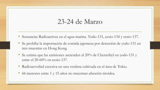 23-24 de Marzo
• Sustancias Radioactivas en el agua marina. Yodo-131, cesio-134 y cesio-137.
• Se prohíbe la importación de comida japonesa por detección de yodo-131 en
tres muestras en Hong Kong.
• Se estima que las emisiones ascienden al 20% de Chernóbyl en yodo-131 y
entre el 20-60% en cesio-137.
• Radioactvidad excesiva en una verdura cultivada en el área de Tokio.
• 66 menores entre 1 y 15 años no muestran afección tiroidea.
 