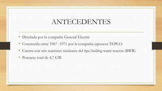 ANTECEDENTES
• Diseñada por la compañía General Electric
• Construida entre 1967 -1971 por la compañia japonesa TEPCO.
• Cuenta con seis reactores nucleares del tipo boiling water reactor (BWR)
• Potencia total de 4,7 GW.
 