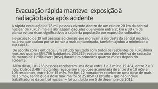 Evacuação rápida manteve exposição à
radiação baixa após acidente
A rápida evacuação de 78 mil pessoas vivendo dentro de um raio de 20 km da central
nuclear de Fukushima e a abrigagem daqueles que viviam entre 20 km e 30 km da
planta evitou riscos significativos à saúde da população por exposição radioativa.
a evacuação de 10 mil pessoas adicionais que moravam a nordeste da central nuclear,
na área que acabou por se tornar a mais contaminada, também ajudou a minimizar a
exposição.
De acordo com a entidade, um estudo realizado com todos os residentes de Fukushima
mostrou que, de 354.736 habitantes, 234.929 receberam uma dose efetiva de radiação
de menos de 1 milisievert (mSv) durante os primeiros quatros meses depois do
acidente.
Além disso, 101.738 pessoas receberam uma dose entre 1 e 2 mSv e 15.464, entre 2 e 3
mSv. Outros 2.487 habitantes receberam uma dose acumulada de entre 3 e 10 mSv e
106 residentes, entre 10 e 15 mSv. Por fim, 12 moradores receberam uma dose de mais
de 15 mSv, sendo que a dose máxima foi de 25 mSv. O estudo – que não incluiu
trabalhadores da central nuclear – foi concluído em 5 de dezembro de 2012.
 