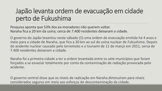 Japão levanta ordem de evacuação em cidade
perto de Fukushima
Pesquisa aponta que 53% dos ex-moradores não querem voltar.
Naraha fica a 20 km da usina; cerca de 7.400 residentes deixaram a cidade.
O governo do Japão levantou neste sábado (5) uma ordem de evacuação emitida há 4 anos e
meio para a cidade de Naraha, que fica a 20 km ao sul da usina nuclear de Fukushima. Depois
do acidente nuclear causado pelo terremoto e o tsunami de 11 de março em 2011, cerca de
7.400 residentes deixaram a cidade.
Naraha foi a primeira cidade a ter a ordem levantada entre os sete municípios que foram
forçados a se esvaziar totalmente por conta da contaminação de radiação provocada pelo
acidente.
O governo central disse que os níveis de radicação em Naraha diminuíram para níveis
considerados seguros em meio aos esforços de descontaminação da cidade.
 