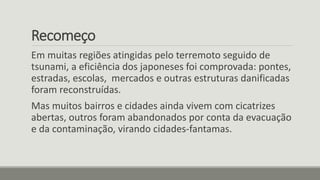 Recomeço
Em muitas regiões atingidas pelo terremoto seguido de
tsunami, a eficiência dos japoneses foi comprovada: pontes,
estradas, escolas, mercados e outras estruturas danificadas
foram reconstruídas.
Mas muitos bairros e cidades ainda vivem com cicatrizes
abertas, outros foram abandonados por conta da evacuação
e da contaminação, virando cidades-fantamas.
 