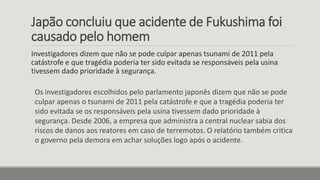 Japão concluiu que acidente de Fukushima foi
causado pelo homem
Investigadores dizem que não se pode culpar apenas tsunami de 2011 pela
catástrofe e que tragédia poderia ter sido evitada se responsáveis pela usina
tivessem dado prioridade à segurança.
Os investigadores escolhidos pelo parlamento japonês dizem que não se pode
culpar apenas o tsunami de 2011 pela catástrofe e que a tragédia poderia ter
sido evitada se os responsáveis pela usina tivessem dado prioridade à
segurança. Desde 2006, a empresa que administra a central nuclear sabia dos
riscos de danos aos reatores em caso de terremotos. O relatório também critica
o governo pela demora em achar soluções logo após o acidente.
 