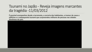 Tsunami no Japão - Reveja imagens marcantes
da tragédia -11/03/2012
É possível acompanhar desde o terremoto, a correria dos habitantes, o tremor de casas e
edifícios e o subsequente tsunami que surpreendeu milhares de pessoas nas cidades
litorâneas do país.
 