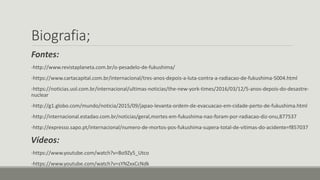 Biografia;
Fontes:
-http://www.revistaplaneta.com.br/o-pesadelo-de-fukushima/
-https://www.cartacapital.com.br/internacional/tres-anos-depois-a-luta-contra-a-radiacao-de-fukushima-5004.html
-https://noticias.uol.com.br/internacional/ultimas-noticias/the-new-york-times/2016/03/12/5-anos-depois-do-desastre-
nuclear
-http://g1.globo.com/mundo/noticia/2015/09/japao-levanta-ordem-de-evacuacao-em-cidade-perto-de-fukushima.html
-http://internacional.estadao.com.br/noticias/geral,mortes-em-fukushima-nao-foram-por-radiacao-diz-onu,877537
-http://expresso.sapo.pt/internacional/numero-de-mortos-pos-fukushima-supera-total-de-vitimas-do-acidente=f857037
Vídeos:
-https://www.youtube.com/watch?v=Bo9Zy5_Utco
-https://www.youtube.com/watch?v=sYNZxxCcNdk
 