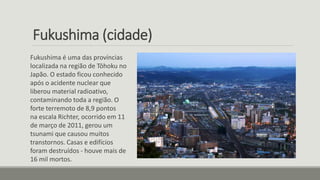 Fukushima (cidade)
Fukushima é uma das províncias
localizada na região de Tōhoku no
Japão. O estado ficou conhecido
após o acidente nuclear que
liberou material radioativo,
contaminando toda a região. O
forte terremoto de 8,9 pontos
na escala Richter, ocorrido em 11
de março de 2011, gerou um
tsunami que causou muitos
transtornos. Casas e edifícios
foram destruídos - houve mais de
16 mil mortos.
 