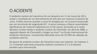 O ACIDENTE
O acidente nuclear de Fukushima foi um desastre em 11 de março de 2011,
sendo o resultado de um derretimento de três dos seis reatores nucleares da
usina. A falha ocorreu quando a usina foi atingida por um tsunami provocado
por um terremoto de magnitude 8,9 . A usina começou a liberar quantidades
significativas de material radioativo em 12 de março, tornando-se o maior
desastre nuclear desde o acidente nuclear de Chernobil, em abril de 1986, o
segundo (depois de Chernobil) a chegar ao nível 7 na Escala Internacional de
Acidentes Nucleares, inicialmente liberando cerca de 10-30% da radiação do
incidente anterior.
Na época do acidente nuclear de Fukushima teve seis reatores. Os reatores 1,
2 e 3 estavam operando enquanto reatores nucleares 4, 5 e 6 estavam
parados para manutenção.
 