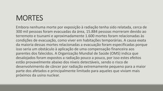 MORTES
Embora nenhuma morte por exposição à radiação tenha sido relatada, cerca de
300 mil pessoas foram evacuadas da área, 15.884 pessoas morreram devido ao
terremoto e tsunami e aproximadamente 1.600 mortes foram relacionadas às
condições de evacuação, como viver em habitações temporárias. A causa exata
da maioria dessas mortes relacionadas a evacuação foram especificadas porque
isso seria um obstáculo à aplicação de uma compensação financeira aos
parentes dos falecidos. A Organização Mundial de Saúde (OMS) indica que
desalojados foram expostos a radiação pouco a pouco, por isso estes efeitos
estão provavelmente abaixo dos níveis detectáveis​, sendo o risco de
desenvolvimento de câncer por radiação extremamente pequeno para a maior
parte dos afetados e principalmente limitado para aqueles que viviam mais
próximos da usina nuclear.
 