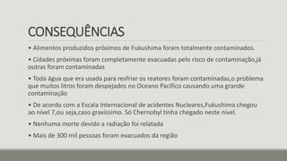 CONSEQUÊNCIAS
• Alimentos produzidos próximos de Fukushima foram totalmente contaminados.
• Cidades próximas foram completamente evacuadas pelo risco de contaminação,já
outras foram contaminadas
• Toda água que era usada para resfriar os reatores foram contaminadas,o problema
que muitos litros foram despejados no Oceano Pacífico causando uma grande
contaminação
• De acordo com a Escala Internacional de acidentes Nucleares,Fukushima chegou
ao nível 7,ou seja,caso gravíssimo. Só Chernobyl tinha chegado neste nível.
• Nenhuma morte devido a radiação foi relatada
• Mais de 300 mil pessoas foram evacuados da região
 