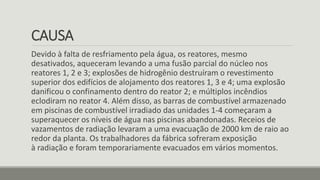CAUSA
Devido à falta de resfriamento pela água, os reatores, mesmo
desativados, aqueceram levando a uma fusão parcial do núcleo nos
reatores 1, 2 e 3; explosões de hidrogênio destruíram o revestimento
superior dos edifícios de alojamento dos reatores 1, 3 e 4; uma explosão
danificou o confinamento dentro do reator 2; e múltiplos incêndios
eclodiram no reator 4. Além disso, as barras de combustível armazenado
em piscinas de combustível irradiado das unidades 1-4 começaram a
superaquecer os níveis de água nas piscinas abandonadas. Receios de
vazamentos de radiação levaram a uma evacuação de 2000 km de raio ao
redor da planta. Os trabalhadores da fábrica sofreram exposição
à radiação e foram temporariamente evacuados em vários momentos.
 