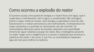 Como ocorreu a explosão do reator
O tsunami causou uma queda de energia e o reator ficou sem água, que é
usada para o resfriamento. Sem a água, o condensador não conseguiu
esfriar o vapor vindo do núcleo. Sem energia, os geradores reservas não
funcionaram e o reator permaneceu sem resfriamento. A temperatura no
reator aumentou e a pressão no reservatório saiu do controle. Os
controladores liberaram parte da pressão, deixando uma quantidade
mínima de vapor radiativo escapar do reator. Mas o hidrogênio presente
no vapor reagiu com o oxigênio do ar e causou a explosão que arrancou a
cobertura do reator 1 da usina. E, por fim, os controladores injetaram
água do mar para resfriar os reatores.
 