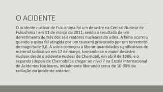 O ACIDENTE 
O acidente nuclear de Fukushima foi um desastre na Central Nuclear de 
Fukushima I em 11 de março de 2011, sendo o resultado de um 
derretimento de três dos seis reatores nucleares da usina. A falha ocorreu 
quando a usina foi atingida por um tsunami provocado por um terremoto 
de magnitude 9,0. A usina começou a liberar quantidades significativas de 
material radioativo em 12 de março, tornando-se o maior desastre 
nuclear desde o acidente nuclear de Chernobil, em abril de 1986, e o 
segundo (depois de Chernobil) a chegar ao nível 7 na Escala Internacional 
de Acidentes Nucleares, inicialmente liberando cerca de 10-30% da 
radiação do incidente anterior. 
 