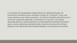 A Comissão de Investigação Independente do Acidente Nuclear de 
Fukushima considerou que o desastre nuclear foi "artificial" e que suas 
causas diretas eram todos previsíveis. O relatório também descobriu que a 
usina era incapaz de aguentar o terremoto e o tsunami. Um estudo 
separado feito por pesquisadores da Universidade de Stanford descobriu 
que as usinas japonesas operadas pelas maiores empresas de serviços 
públicos eram particularmente desprotegidas contra possíveis tsunamis. 
 