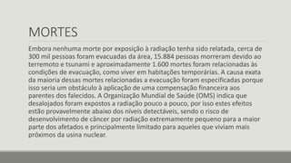 MORTES 
Embora nenhuma morte por exposição à radiação tenha sido relatada, cerca de 
300 mil pessoas foram evacuadas da área, 15.884 pessoas morreram devido ao 
terremoto e tsunami e aproximadamente 1.600 mortes foram relacionadas às 
condições de evacuação, como viver em habitações temporárias. A causa exata 
da maioria dessas mortes relacionadas a evacuação foram especificadas porque 
isso seria um obstáculo à aplicação de uma compensação financeira aos 
parentes dos falecidos. A Organização Mundial de Saúde (OMS) indica que 
desalojados foram expostos a radiação pouco a pouco, por isso estes efeitos 
estão provavelmente abaixo dos níveis detectáveis , sendo o risco de 
desenvolvimento de câncer por radiação extremamente pequeno para a maior 
parte dos afetados e principalmente limitado para aqueles que viviam mais 
próximos da usina nuclear. 
 