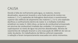 CAUSA 
Devido à falta de resfriamento pela água, os reatores, mesmo 
desativados, aqueceram levando a uma fusão parcial do núcleo nos 
reatores 1, 2 e 3; explosões de hidrogênio destruíram o revestimento 
superior dos edifícios de alojamento dos reatores 1, 3 e 4; uma explosão 
danificou o confinamento dentro do reator 2; e múltiplos incêndios 
eclodiram no reator 4. Além disso, as barras de combustível armazenado 
em piscinas de combustível irradiado das unidades 1-4 começaram a 
superaquecer os níveis de água nas piscinas abandonadas. Receios de 
vazamentos de radiação levaram a uma evacuação de 2000 km de raio ao 
redor da planta. Os trabalhadores da fábrica sofreram exposição 
à radiação e foram temporariamente evacuados em vários momentos. 
 
