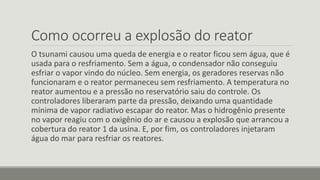 Como ocorreu a explosão do reator 
O tsunami causou uma queda de energia e o reator ficou sem água, que é 
usada para o resfriamento. Sem a água, o condensador não conseguiu 
esfriar o vapor vindo do núcleo. Sem energia, os geradores reservas não 
funcionaram e o reator permaneceu sem resfriamento. A temperatura no 
reator aumentou e a pressão no reservatório saiu do controle. Os 
controladores liberaram parte da pressão, deixando uma quantidade 
mínima de vapor radiativo escapar do reator. Mas o hidrogênio presente 
no vapor reagiu com o oxigênio do ar e causou a explosão que arrancou a 
cobertura do reator 1 da usina. E, por fim, os controladores injetaram 
água do mar para resfriar os reatores. 
 